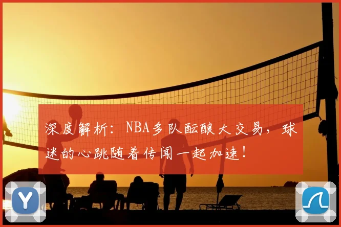 深度解析:NBA多队酝酿大交易,球迷的心跳随着传闻一起加速!