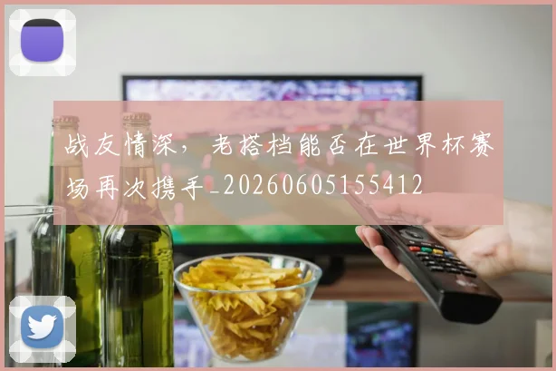 战友情深,老搭档能否在世界杯赛场再次携手_20260605155412