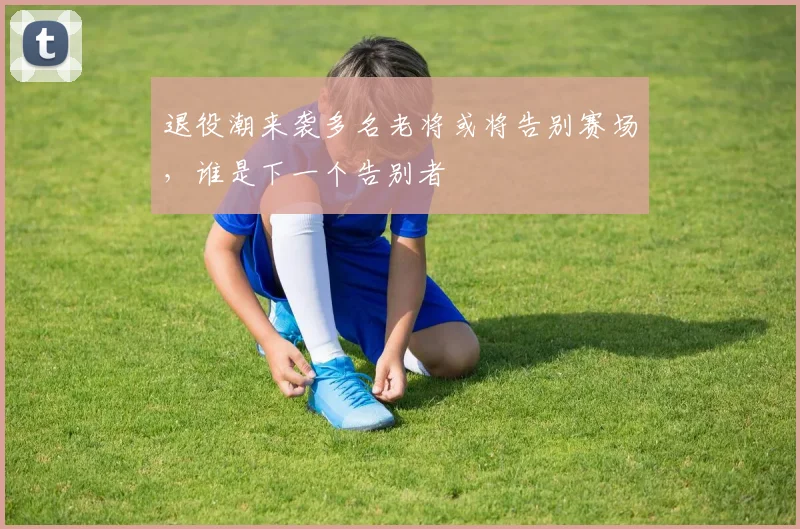 退役潮来袭多名老将或将告别赛场,谁是下一个告别者