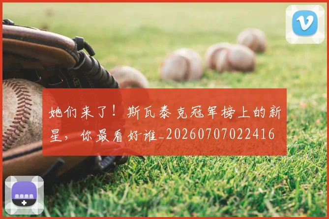 她们来了!斯瓦泰克冠军榜上的新星,你最看好谁_20260707022416