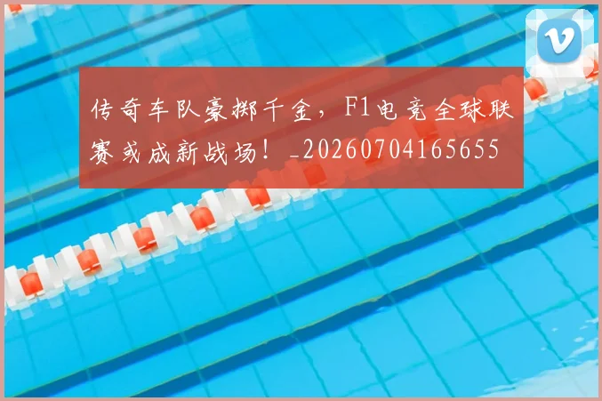 传奇车队豪掷千金,F1电竞全球联赛或成新战场!_20260704165655