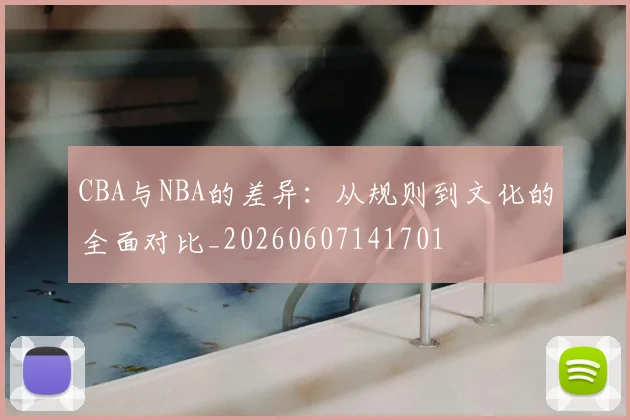 CBA与NBA的差异:从规则到文化的全面对比_20260607141701