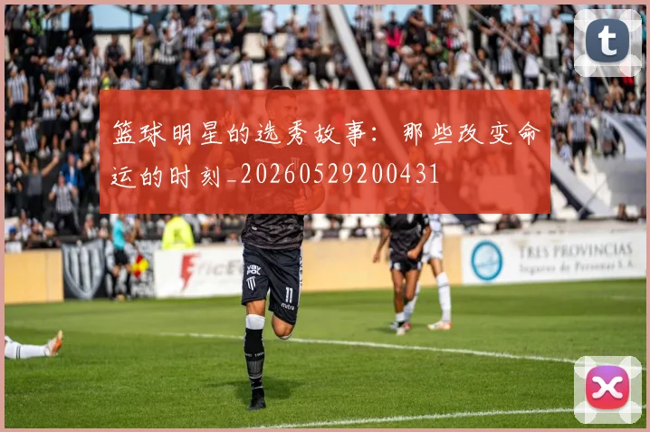 篮球明星的选秀故事:那些改变命运的时刻_20260529200431