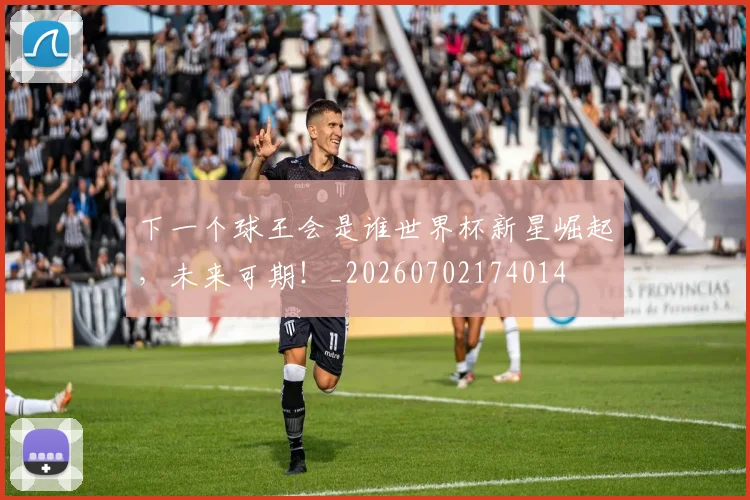 下一个球王会是谁世界杯新星崛起,未来可期!_20260702174014