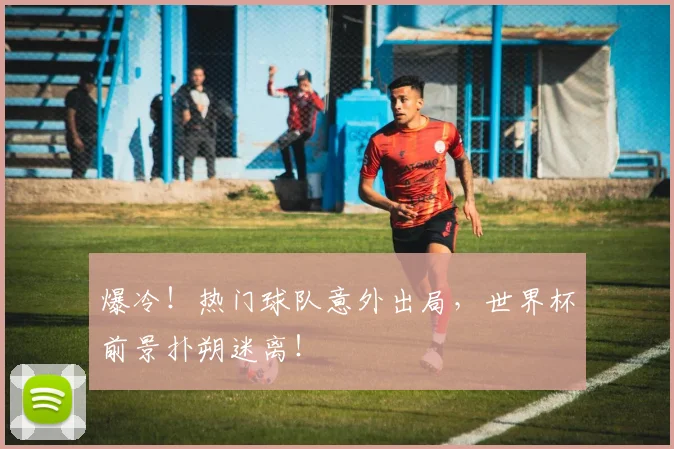爆冷!热门球队意外出局,世界杯前景扑朔迷离!