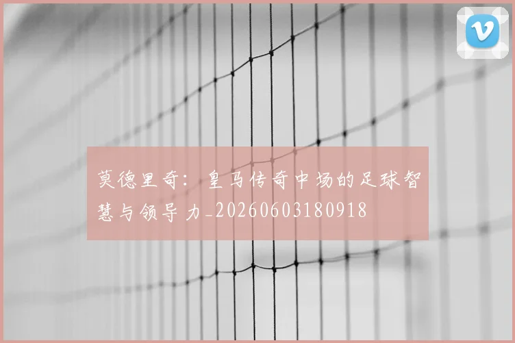 莫德里奇:皇马传奇中场的足球智慧与领导力_20260603180918