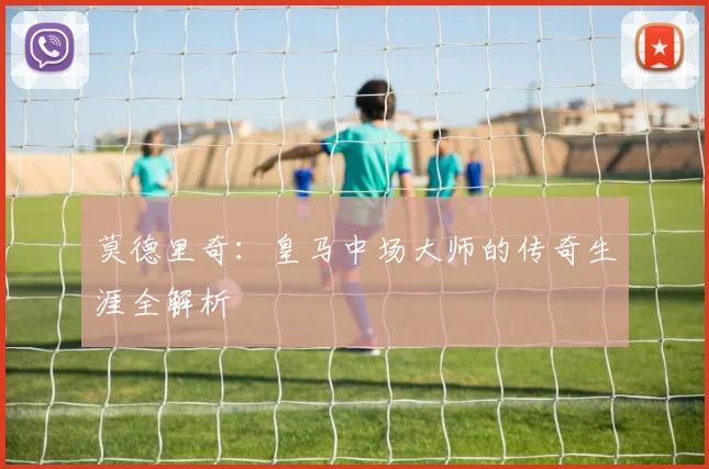 莫德里奇:皇马中场大师的传奇生涯全解析