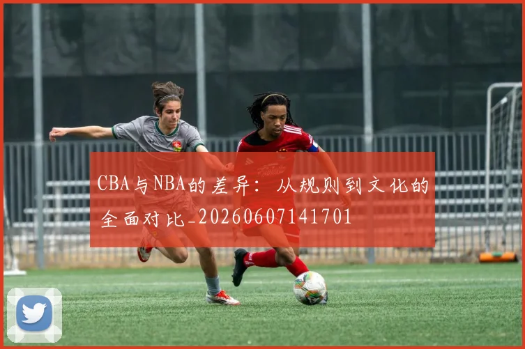 CBA与NBA的差异:从规则到文化的全面对比_20260607141701