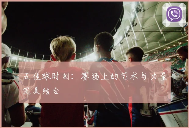 五佳球时刻:赛场上的艺术与力量完美结合