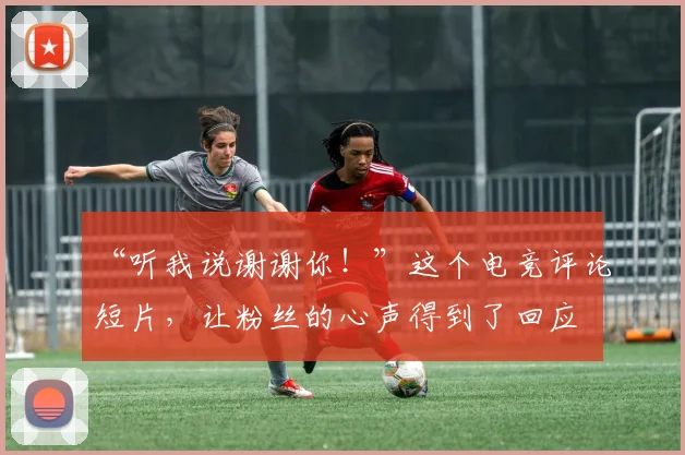 “听我说谢谢你!”这个电竞评论短片,让粉丝的心声得到了回应