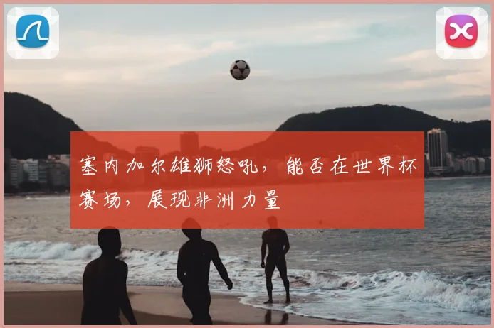 塞内加尔雄狮怒吼,能否在世界杯赛场,展现非洲力量