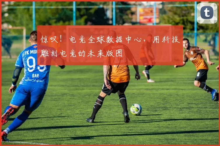 惊叹！电竞全球数据中心，用科技雕刻电竞的未来版图