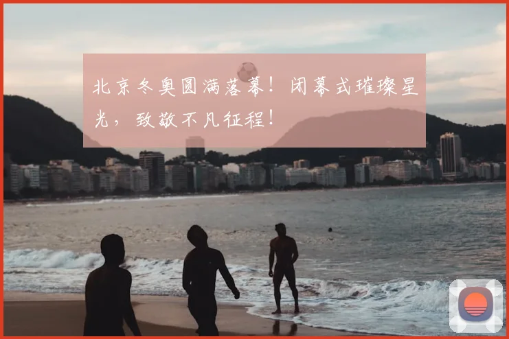北京冬奥圆满落幕！闭幕式璀璨星光，致敬不凡征程！