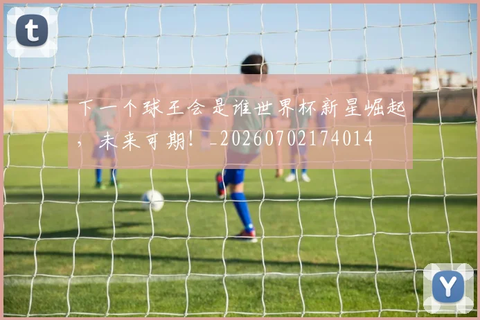 下一个球王会是谁世界杯新星崛起,未来可期!_20260702174014