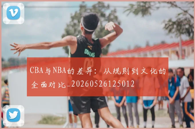 CBA与NBA的差异:从规则到文化的全面对比_20260526125012