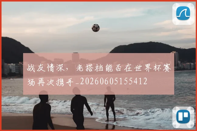 战友情深,老搭档能否在世界杯赛场再次携手_20260605155412