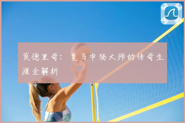 莫德里奇:皇马中场大师的传奇生涯全解析