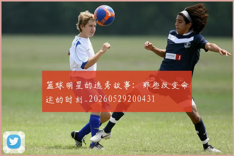 篮球明星的选秀故事:那些改变命运的时刻_20260529200431